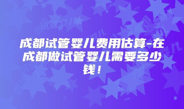 成都试管婴儿费用估算-在成都做试管婴儿需要多少钱！