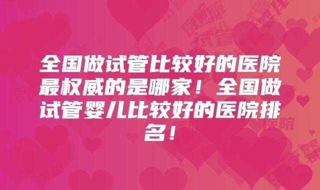 全国做试管比较好的医院最权威的是哪家！全国做试管婴儿比较好的医院排名！