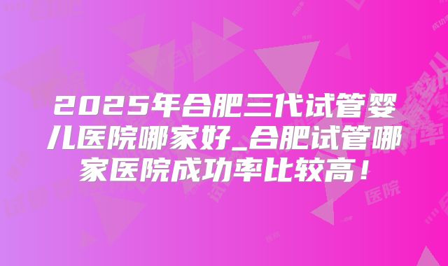 2025年合肥三代试管婴儿医院哪家好_合肥试管哪家医院成功率比较高！
