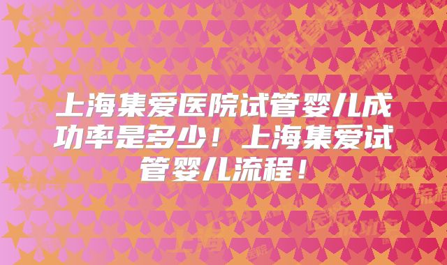 上海集爱医院试管婴儿成功率是多少!上海集爱试管婴儿流程!
