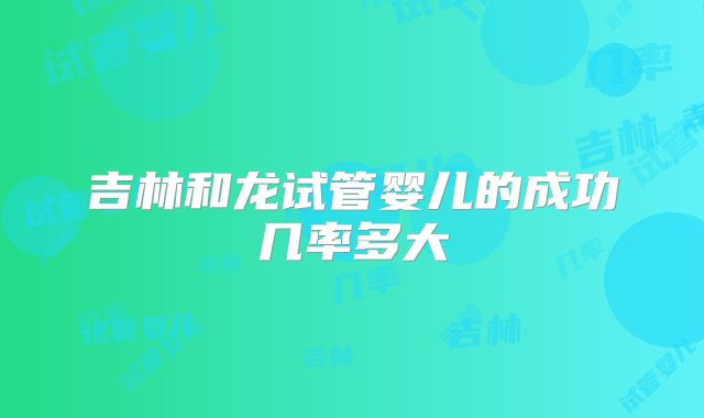 吉林和龙试管婴儿的成功几率多大