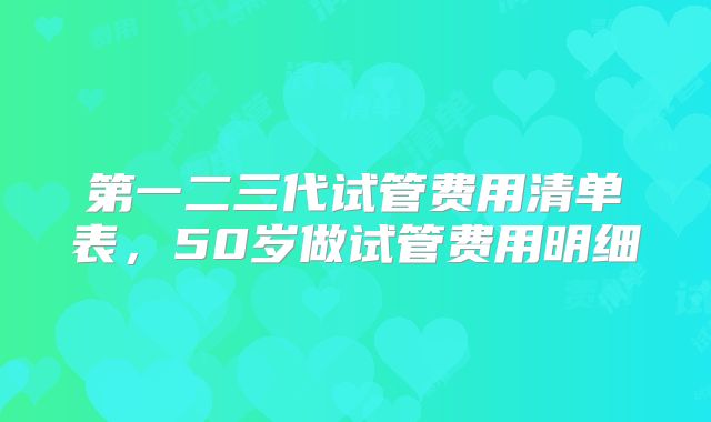 第一二三代试管费用清单表,50岁做试管费用明细