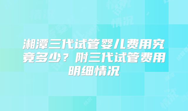 湘潭三代试管婴儿费用究竟多少？附三代试管费用明细情况