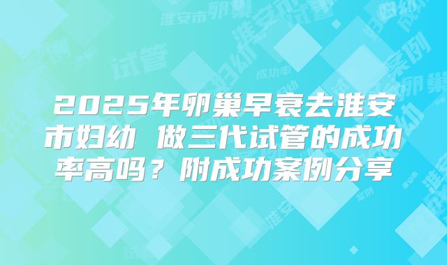 2025年卵巢早衰去淮安市妇幼 做三代试管的成功率高吗？附成功案例分享