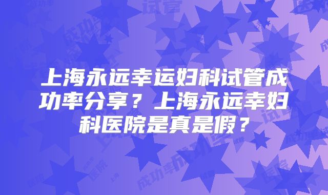 上海永远幸运妇科试管成功率分享?上海永远幸妇科医院是真是假?