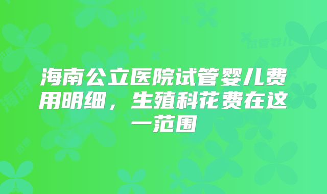 海南公立医院试管婴儿费用明细,生殖科花费在这一范围