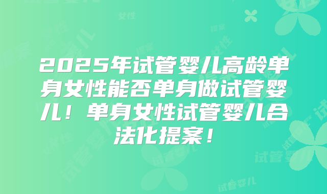 2025年试管婴儿高龄单身女性能否单身做试管婴儿!单身女性试管婴儿合法化提案!
