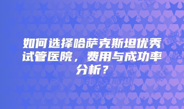 如何选择哈萨克斯坦优秀试管医院，费用与成功率分析？
