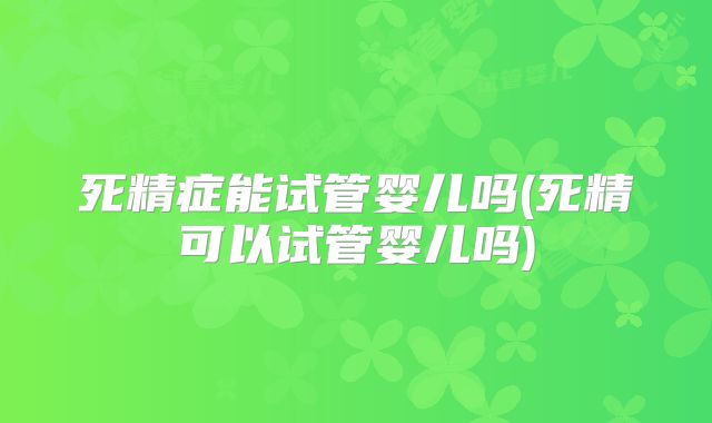 死精症能试管婴儿吗(死精可以试管婴儿吗)