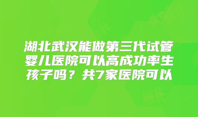 湖北武汉能做第三代试管婴儿医院可以高成功率生孩子吗？共7家医院可以