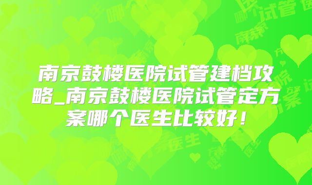 南京鼓楼医院试管建档攻略_南京鼓楼医院试管定方案哪个医生比较好!