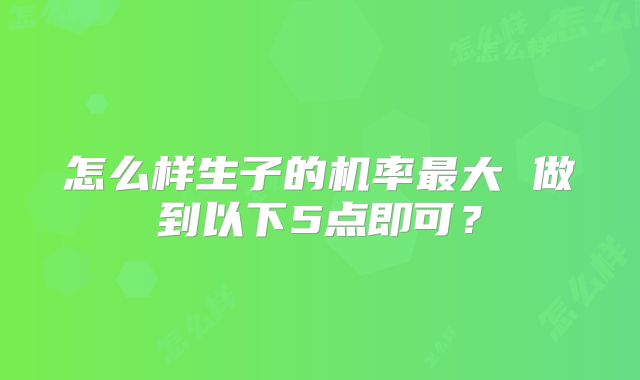 怎么样生子的机率最大 做到以下5点即可?