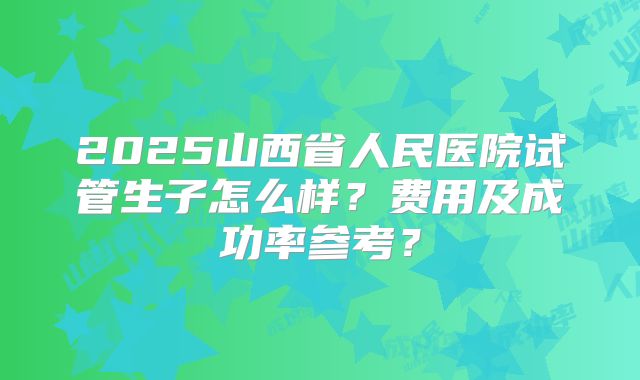 2025山西省人民医院试管生子怎么样？费用及成功率参考？