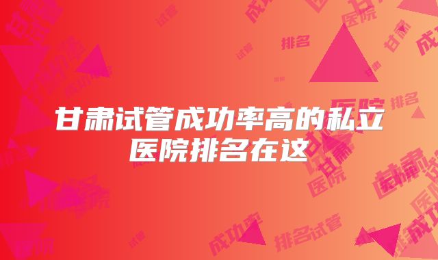 甘肃试管成功率高的私立医院排名在这