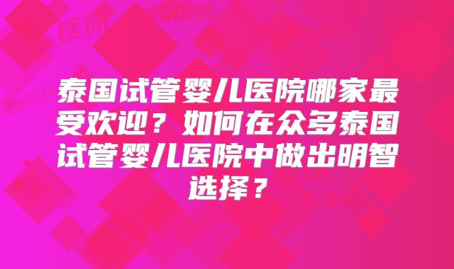 泰国试管婴儿医院哪家最受欢迎？如何在众多泰国试管婴儿医院中做出明智选择？