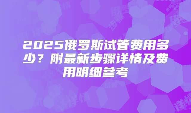 2025俄罗斯试管费用多少?附最新步骤详情及费用明细参考