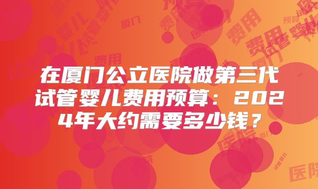 在厦门公立医院做第三代试管婴儿费用预算：2024年大约需要多少钱？