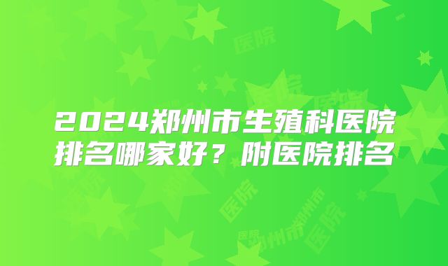 2024郑州市生殖科医院排名哪家好?附医院排名