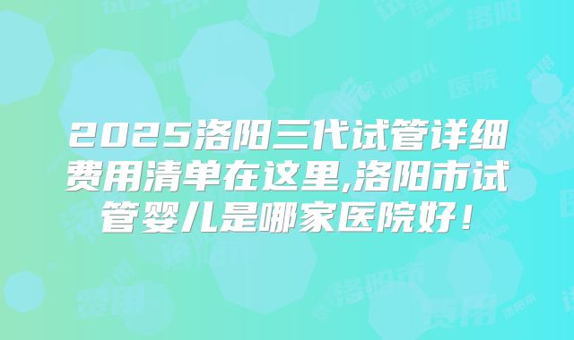 2025洛阳三代试管详细费用清单在这里,洛阳市试管婴儿是哪家医院好！