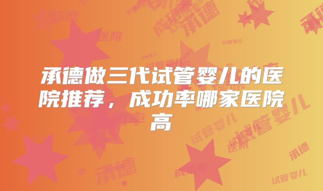 承德做三代试管婴儿的医院推荐,成功率哪家医院高