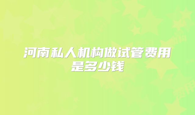 河南私人机构做试管费用是多少钱