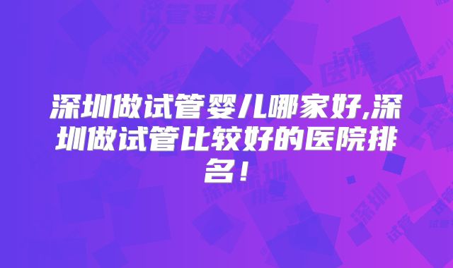 深圳做试管婴儿哪家好,深圳做试管比较好的医院排名！