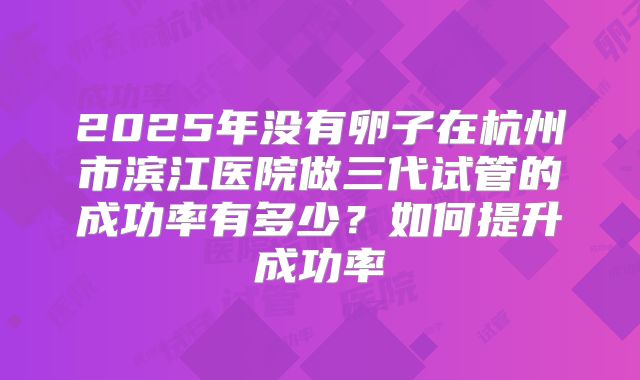2025年没有卵子在杭州市滨江医院做三代试管的成功率有多少?如何提升成功率