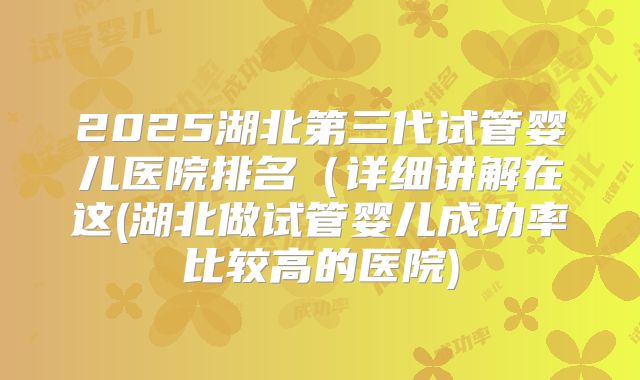 2025湖北第三代试管婴儿医院排名（详细讲解在这(湖北做试管婴儿成功率比较高的医院)