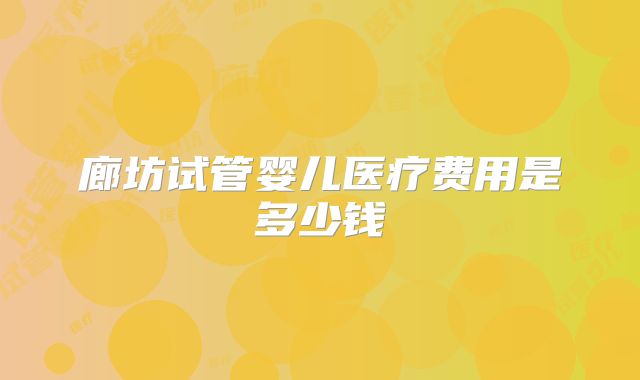 廊坊试管婴儿医疗费用是多少钱