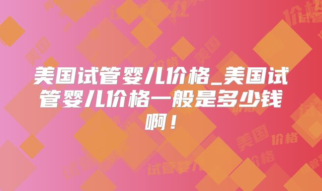 美国试管婴儿价格_美国试管婴儿价格一般是多少钱啊！