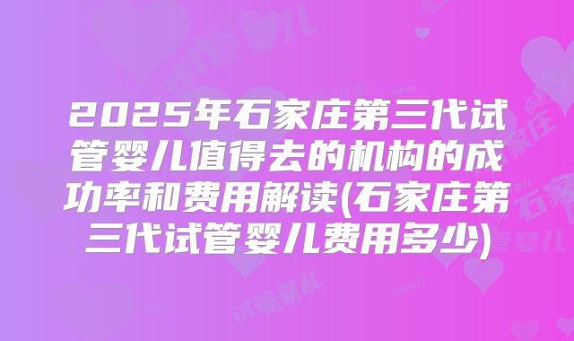 2025年石家庄第三代试管婴儿值得去的机构的成功率和费用解读(石家庄第三代试管婴儿费用多少)