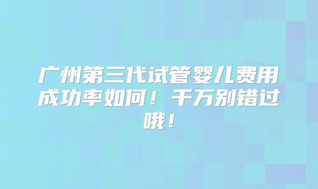 广州第三代试管婴儿费用成功率如何！千万别错过哦！