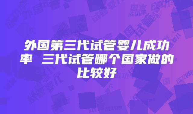 外国第三代试管婴儿成功率 三代试管哪个国家做的比较好