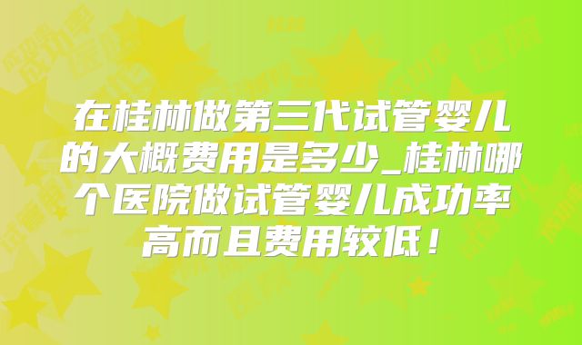 在桂林做第三代试管婴儿的大概费用是多少_桂林哪个医院做试管婴儿成功率高而且费用较低!