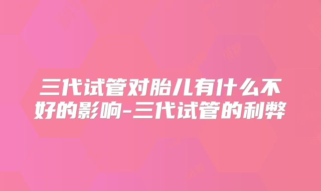 三代试管对胎儿有什么不好的影响-三代试管的利弊