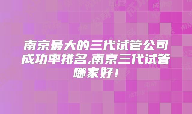 南京最大的三代试管公司成功率排名,南京三代试管哪家好！