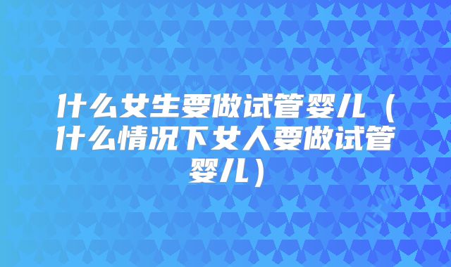 什么女生要做试管婴儿（什么情况下女人要做试管婴儿）