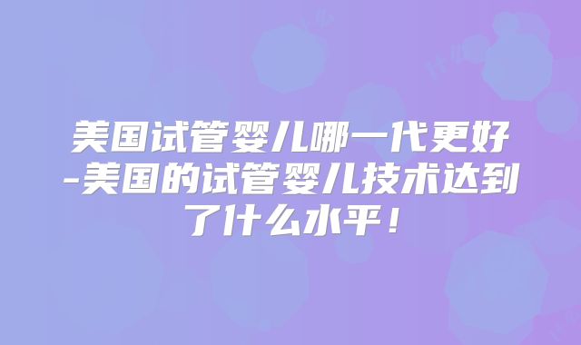 美国试管婴儿哪一代更好-美国的试管婴儿技术达到了什么水平!