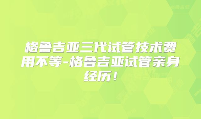格鲁吉亚三代试管技术费用不等-格鲁吉亚试管亲身经历！