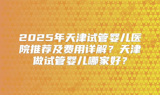 2025年天津试管婴儿医院推荐及费用详解?天津做试管婴儿哪家好?