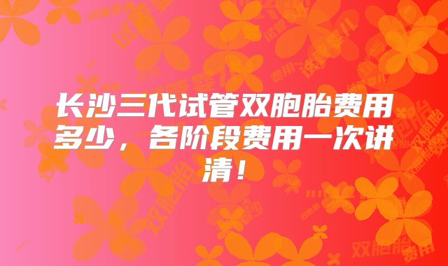 长沙三代试管双胞胎费用多少，各阶段费用一次讲清！