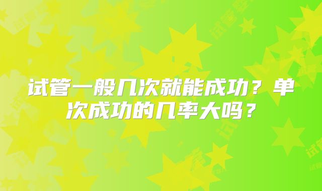 试管一般几次就能成功？单次成功的几率大吗？