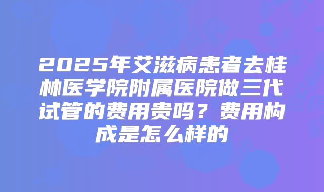 2025年艾滋病患者去桂林医学院附属医院做三代试管的费用贵吗?费用构成是怎么样的