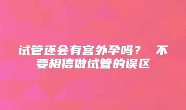 试管还会有宫外孕吗? 不要相信做试管的误区