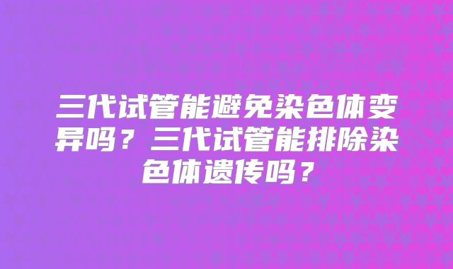 三代试管能避免染色体变异吗?三代试管能排除染色体遗传吗?
