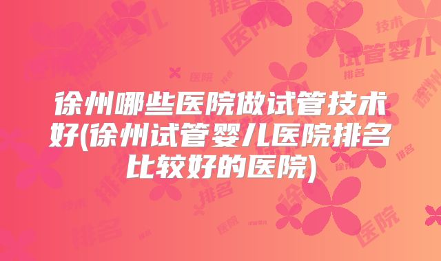 徐州哪些医院做试管技术好(徐州试管婴儿医院排名比较好的医院)