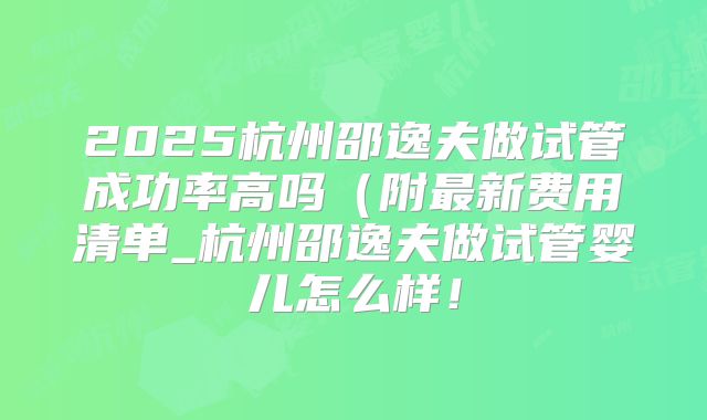 2025杭州邵逸夫做试管成功率高吗（附最新费用清单_杭州邵逸夫做试管婴儿怎么样！
