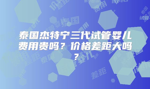 泰国杰特宁三代试管婴儿费用贵吗？价格差距大吗？