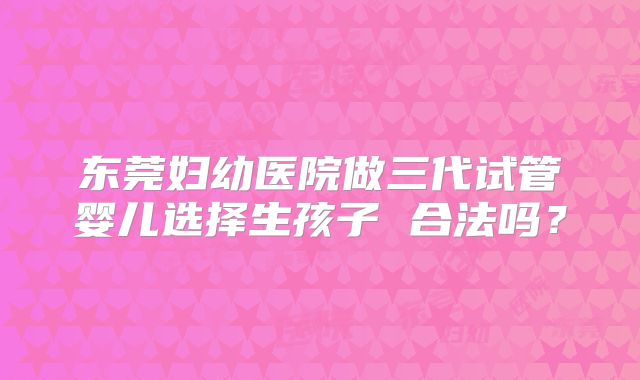 东莞妇幼医院做三代试管婴儿选择生孩子 合法吗？