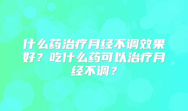 什么药治疗月经不调效果好?吃什么药可以治疗月经不调?
